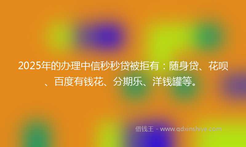 2025年的办理中信秒秒贷被拒有：随身贷、花呗、百度有钱花、分期乐、洋钱罐等。