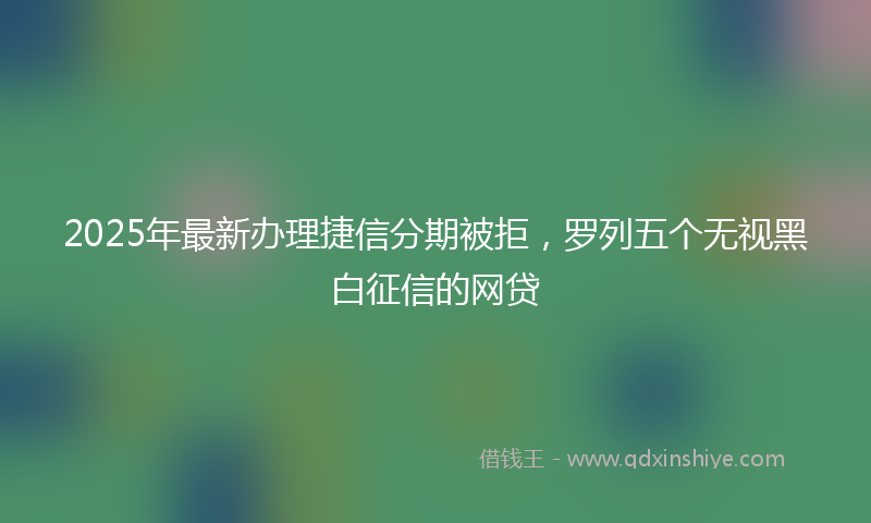 2025年最新办理捷信分期被拒，罗列五个无视黑白征信的网贷