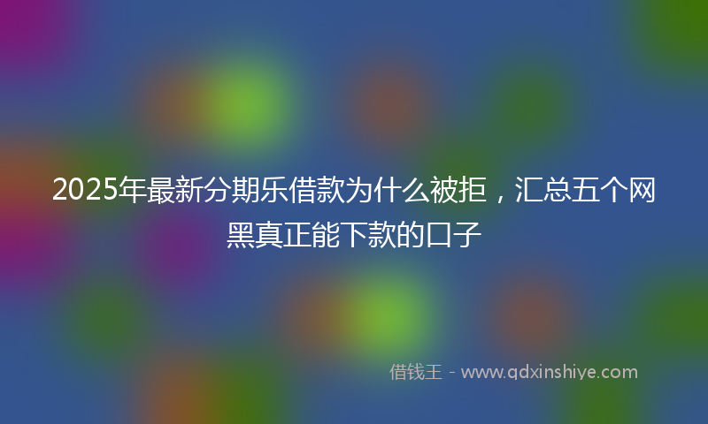 2025年最新分期乐借款为什么被拒，汇总五个网黑真正能下款的口子
