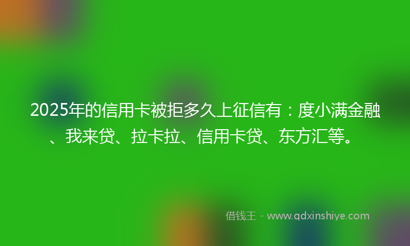 2025年的信用卡被拒多久上征信有：度小满金融、我来贷、拉卡拉、信用卡贷、东方汇等。