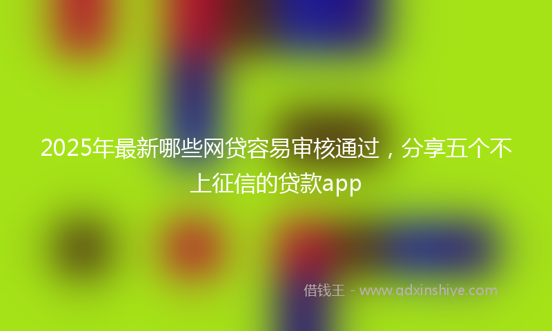 2025年最新哪些网贷容易审核通过，分享五个不上征信的贷款app