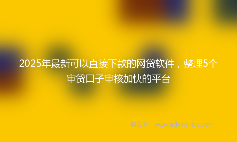 2025年最新可以直接下款的网贷软件，整理5个审贷口子审核加快的平台