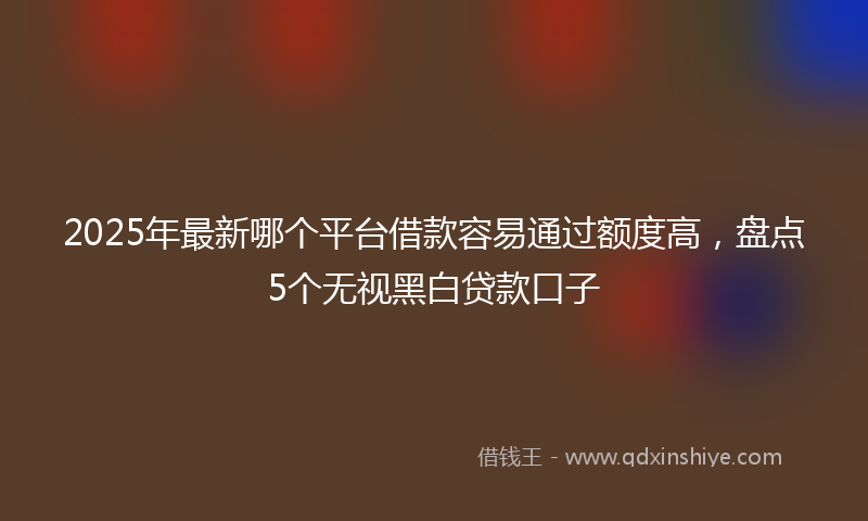 2025年最新哪个平台借款容易通过额度高，盘点5个无视黑白贷款口子