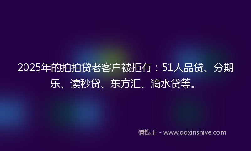 2025年的拍拍贷老客户被拒有：51人品贷、分期乐、读秒贷、东方汇、滴水贷等。