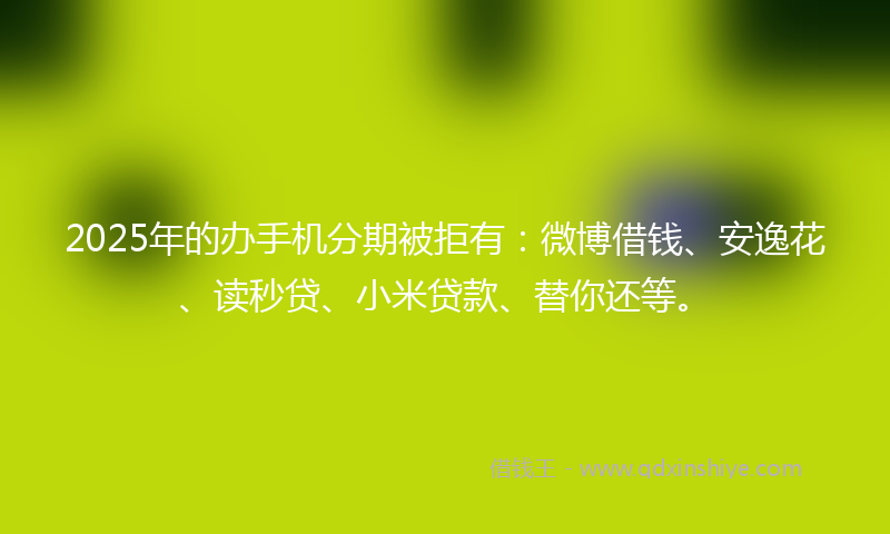 2025年的办手机分期被拒有：微博借钱、安逸花、读秒贷、小米贷款、替你还等。