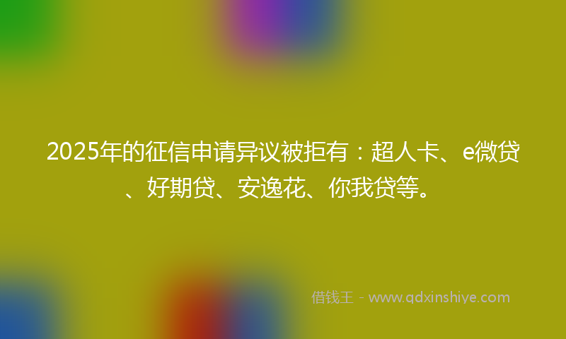 2025年的征信申请异议被拒有：超人卡、e微贷、好期贷、安逸花、你我贷等。