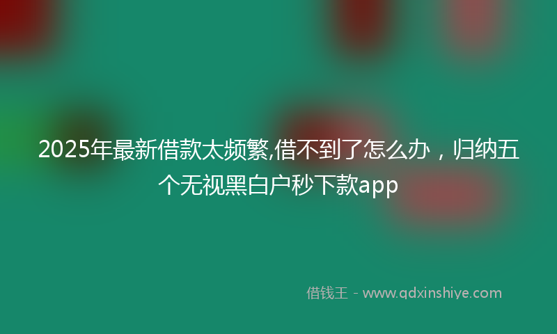 2025年最新借款太频繁,借不到了怎么办，归纳五个无视黑白户秒下款app