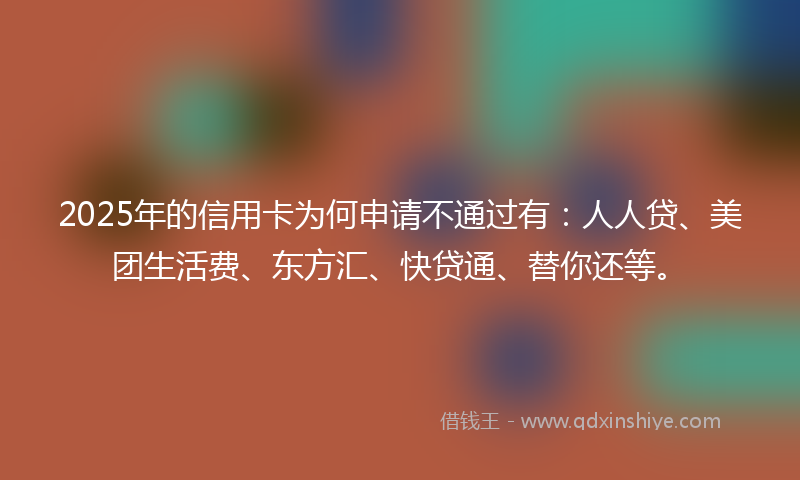 2025年的信用卡为何申请不通过有：人人贷、美团生活费、东方汇、快贷通、替你还等。