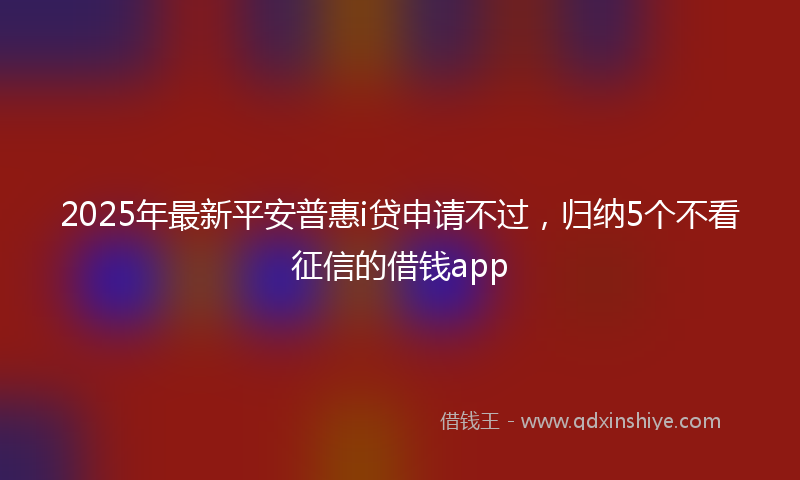 2025年最新平安普惠i贷申请不过，归纳5个不看征信的借钱app