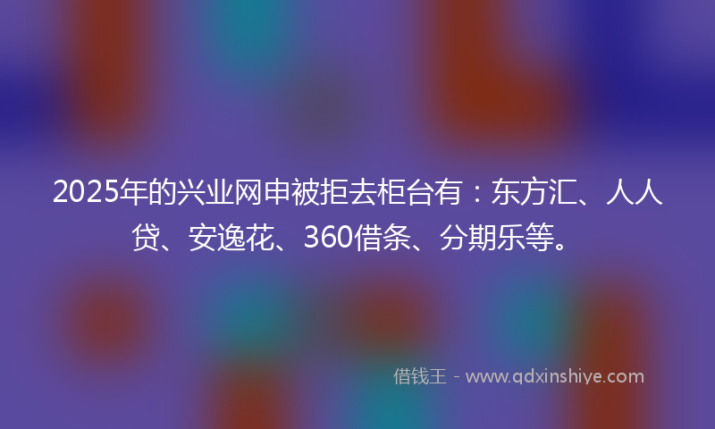 2025年的兴业网申被拒去柜台有：东方汇、人人贷、安逸花、360借条、分期乐等。
