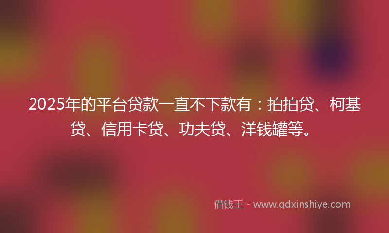 2025年的平台贷款一直不下款有：拍拍贷、柯基贷、信用卡贷、功夫贷、洋钱罐等。