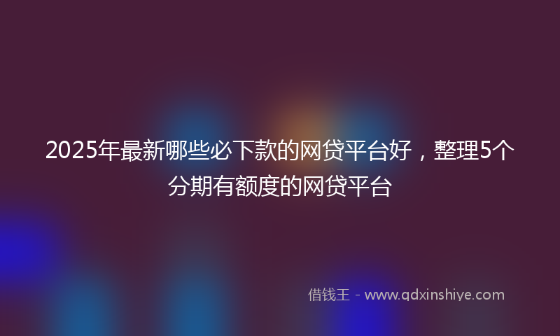 2025年最新哪些必下款的网贷平台好，整理5个分期有额度的网贷平台