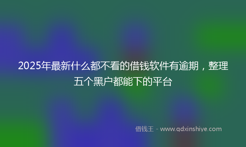 2025年最新什么都不看的借钱软件有逾期，整理五个黑户都能下的平台