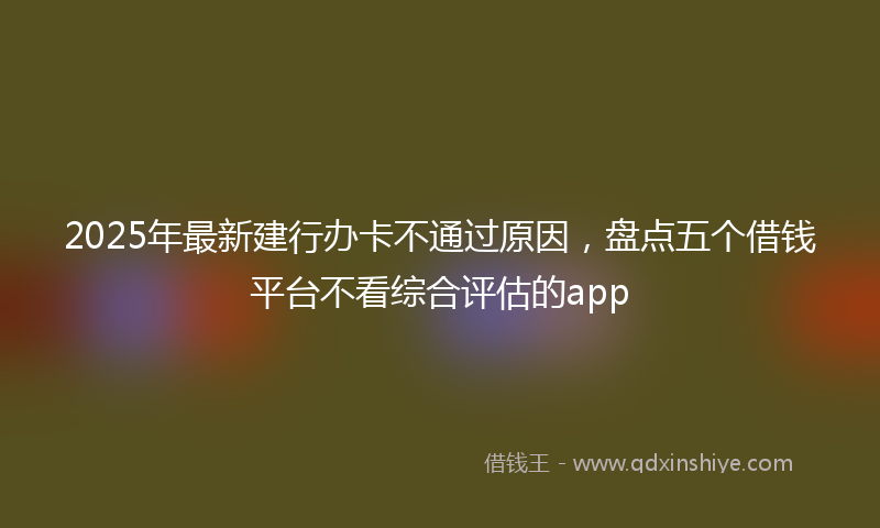 2025年最新建行办卡不通过原因，盘点五个借钱平台不看综合评估的app