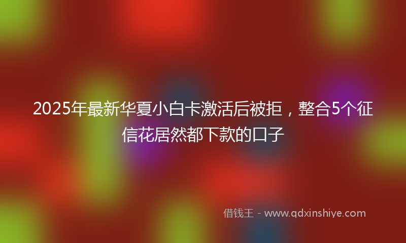 2025年最新华夏小白卡激活后被拒，整合5个征信花居然都下款的口子