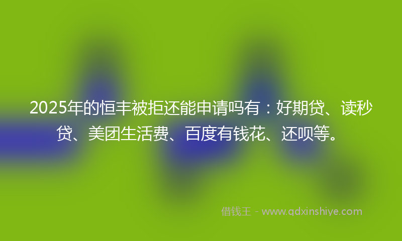 2025年的恒丰被拒还能申请吗有：好期贷、读秒贷、美团生活费、百度有钱花、还呗等。