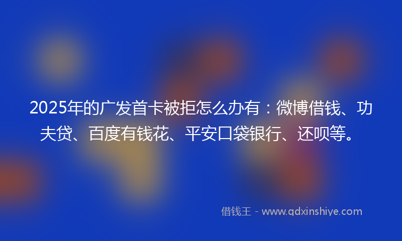 2025年的广发首卡被拒怎么办有：微博借钱、功夫贷、百度有钱花、平安口袋银行、还呗等。