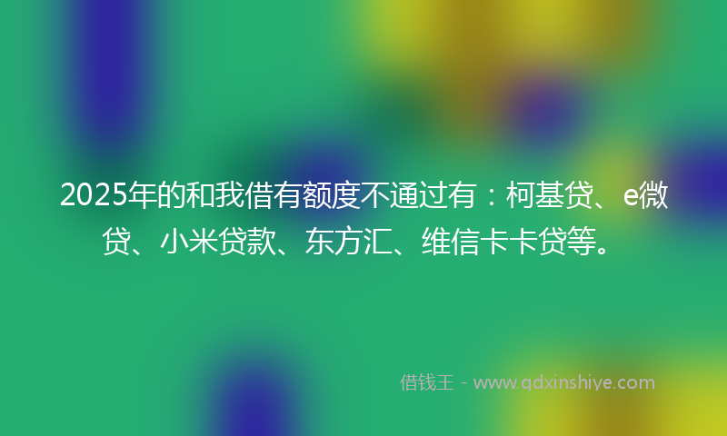 2025年的和我借有额度不通过有：柯基贷、e微贷、小米贷款、东方汇、维信卡卡贷等。