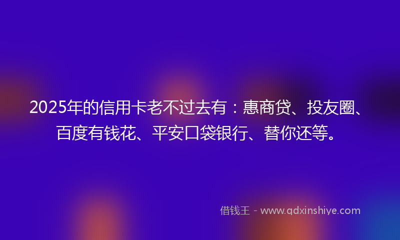 2025年的信用卡老不过去有：惠商贷、投友圈、百度有钱花、平安口袋银行、替你还等。