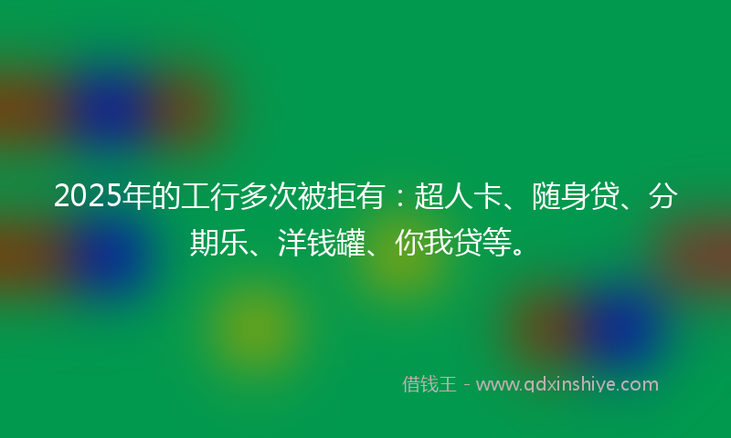 2025年的工行多次被拒有：超人卡、随身贷、分期乐、洋钱罐、你我贷等。