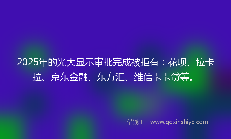2025年的光大显示审批完成被拒有：花呗、拉卡拉、京东金融、东方汇、维信卡卡贷等。