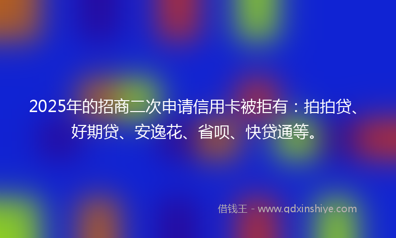 2025年的招商二次申请信用卡被拒有：拍拍贷、好期贷、安逸花、省呗、快贷通等。