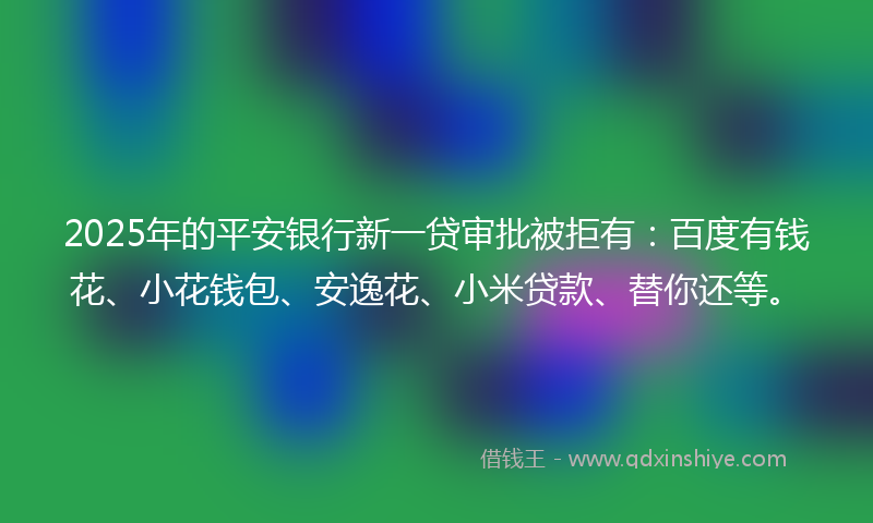 2025年的平安银行新一贷审批被拒有：百度有钱花、小花钱包、安逸花、小米贷款、替你还等。
