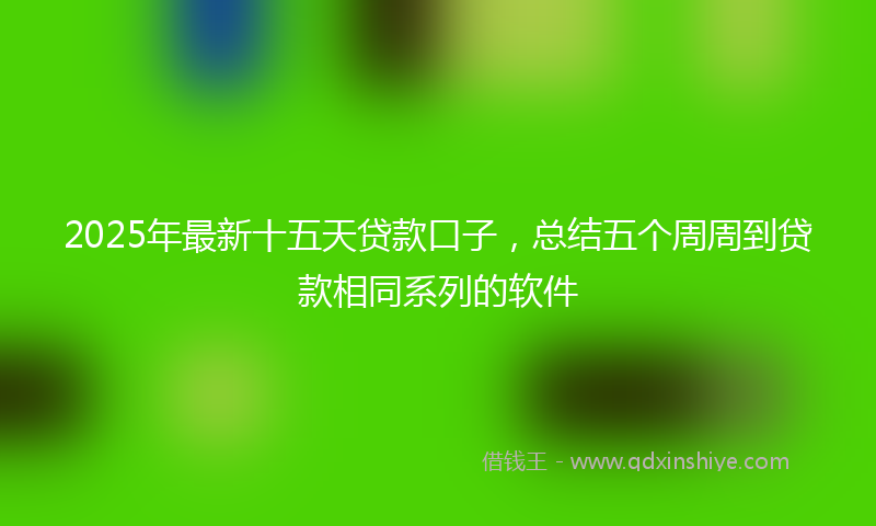 2025年最新十五天贷款口子，总结五个周周到贷款相同系列的软件