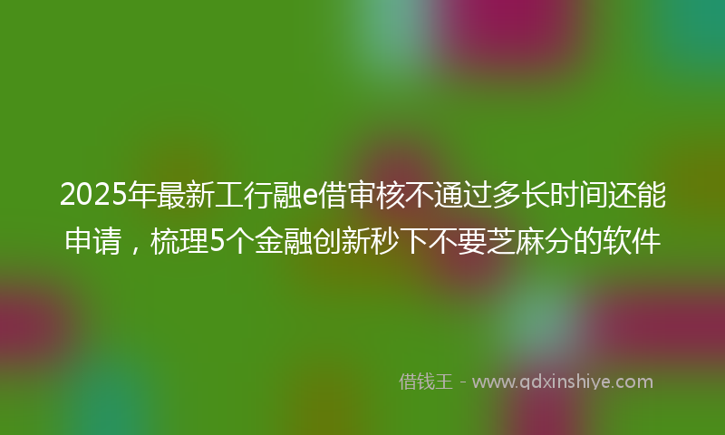 2025年最新工行融e借审核不通过多长时间还能申请，梳理5个金融创新秒下不要芝麻分的软件
