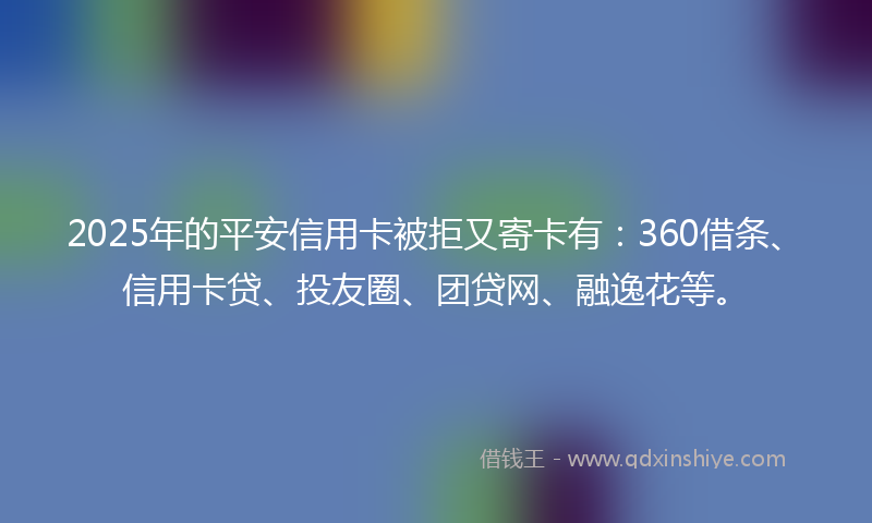 2025年的平安信用卡被拒又寄卡有：360借条、信用卡贷、投友圈、团贷网、融逸花等。
