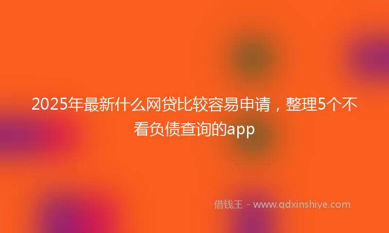2025年最新什么网贷比较容易申请，整理5个不看负债查询的app