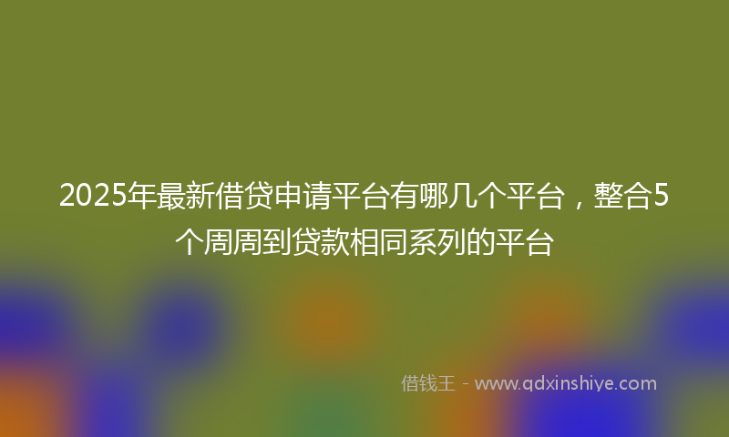 2025年最新借贷申请平台有哪几个平台，整合5个周周到贷款相同系列的平台