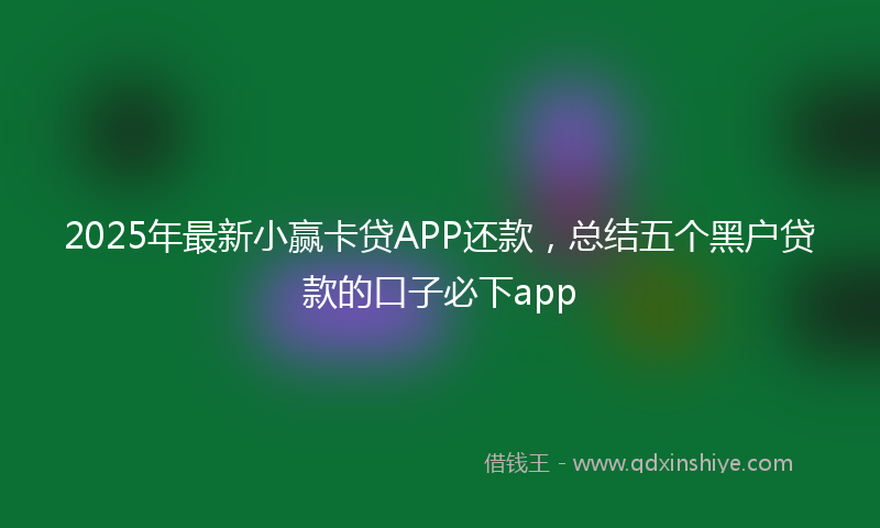 2025年最新小赢卡贷APP还款，总结五个黑户贷款的口子必下app