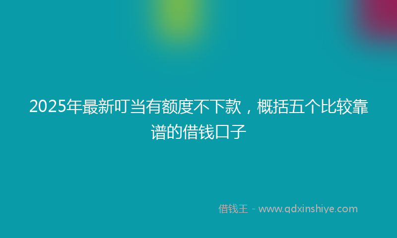 2025年最新叮当有额度不下款，概括五个比较靠谱的借钱口子