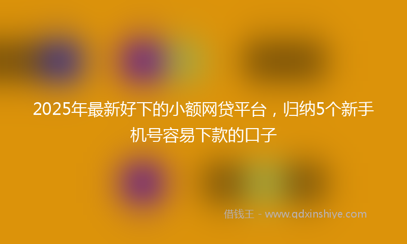 2025年最新好下的小额网贷平台，归纳5个新手机号容易下款的口子