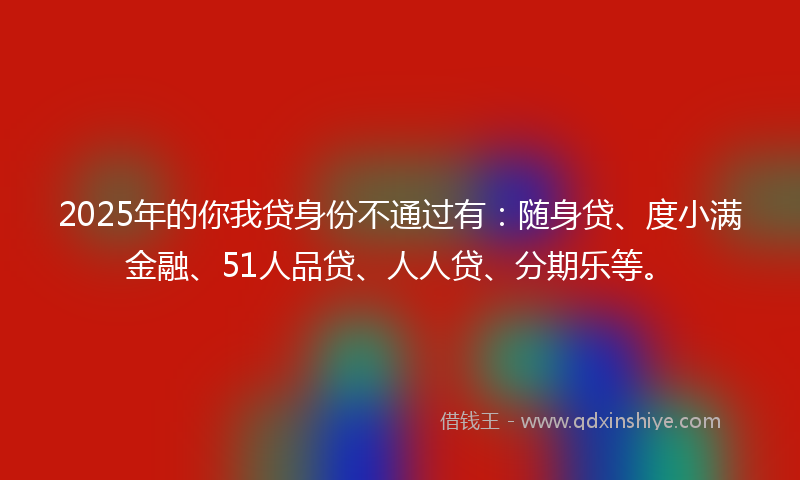 2025年的你我贷身份不通过有：随身贷、度小满金融、51人品贷、人人贷、分期乐等。