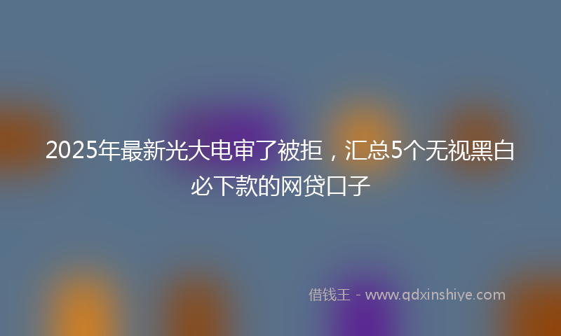 2025年最新光大电审了被拒，汇总5个无视黑白必下款的网贷口子
