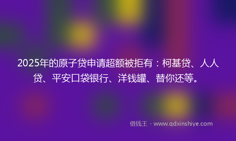 2025年的原子贷申请超额被拒有：柯基贷、人人贷、平安口袋银行、洋钱罐、替你还等。