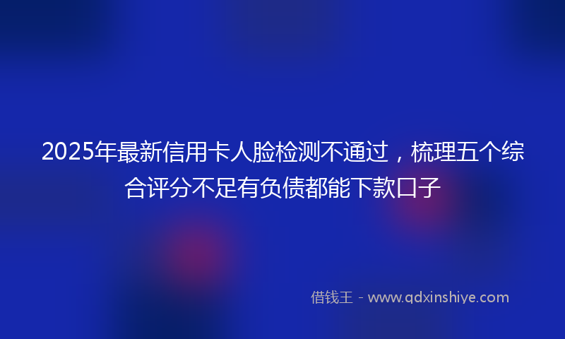 2025年最新信用卡人脸检测不通过，梳理五个综合评分不足有负债都能下款口子