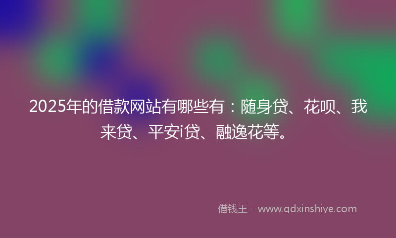 2025年的借款网站有哪些有：随身贷、花呗、我来贷、平安i贷、融逸花等。