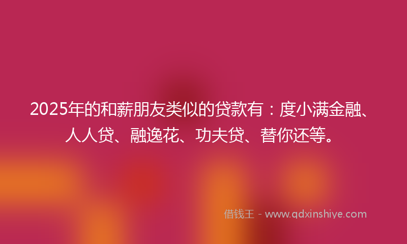 2025年的和薪朋友类似的贷款有：度小满金融、人人贷、融逸花、功夫贷、替你还等。