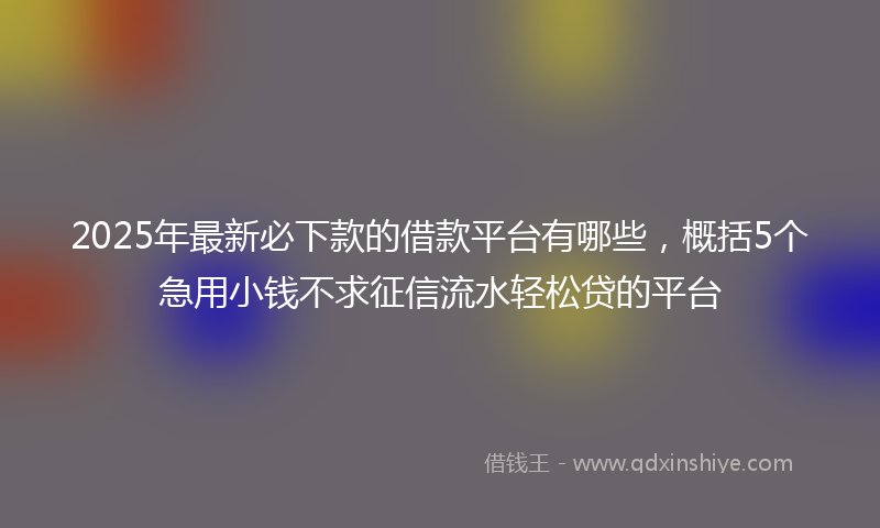2025年最新必下款的借款平台有哪些，概括5个急用小钱不求征信流水轻松贷的平台