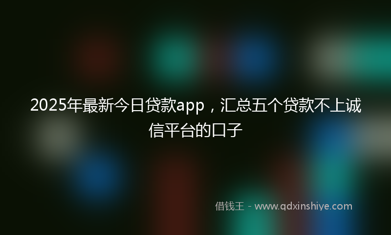 2025年最新今日贷款app，汇总五个贷款不上诚信平台的口子