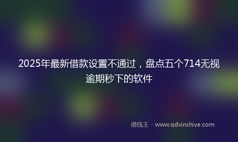 2025年最新借款设置不通过，盘点五个714无视逾期秒下的软件