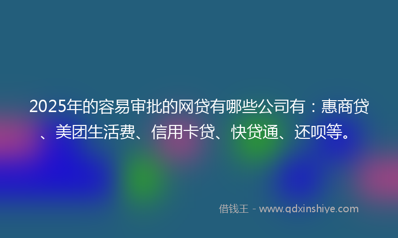 2025年的容易审批的网贷有哪些公司有：惠商贷、美团生活费、信用卡贷、快贷通、还呗等。