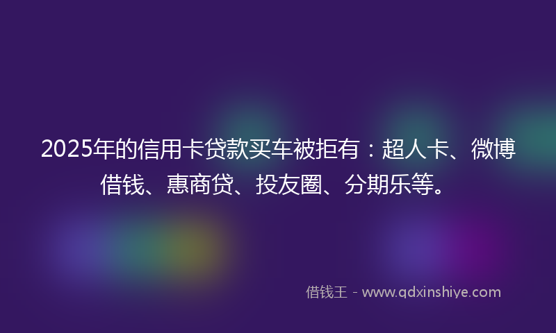 2025年的信用卡贷款买车被拒有：超人卡、微博借钱、惠商贷、投友圈、分期乐等。