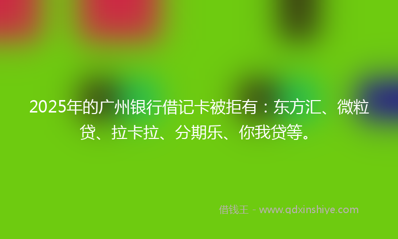 2025年的广州银行借记卡被拒有：东方汇、微粒贷、拉卡拉、分期乐、你我贷等。