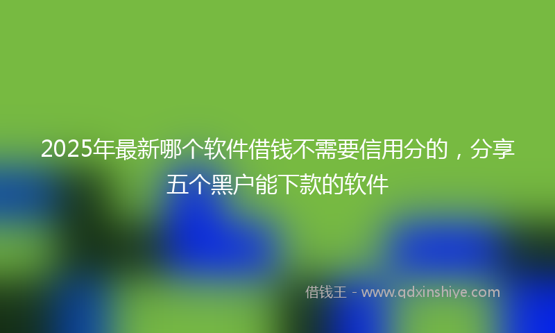 2025年最新哪个软件借钱不需要信用分的，分享五个黑户能下款的软件