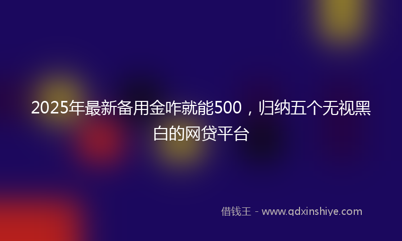 2025年最新备用金咋就能500，归纳五个无视黑白的网贷平台