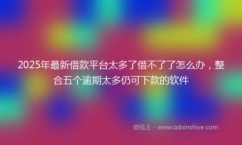 2025年最新借款平台太多了借不了了怎么办，整合五个逾期太多仍可下款的软件